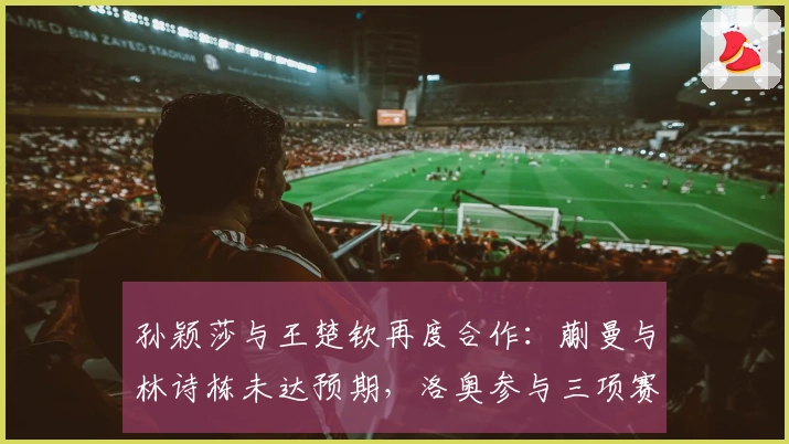 孙颖莎与王楚钦再度合作：蒯曼与林诗栋未达预期，洛奥参与三项赛事